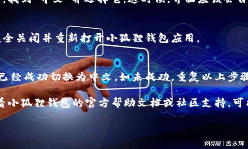 要在小狐狸（Fox Wallet）钱包中切换到中文界面，请按照以下步骤进行操作：

1. **打开小狐狸钱包应用**  
   首先，确保你已经下载并安装了小狐狸钱包应用。打开应用后，你会看到首页界面。

2. **访问设置菜单**  
   在首页界面，通常会有一个“设置”或“个人中心”的图标。这个图标一般是一个齿轮或者类似于人形的图标，点击进入设置菜单。

3. **选择语言选项**  
   在设置菜单中，向下滚动查找语言选项。这个选项可能会标注为“Language”或者“语言”。点击进入。

4. **选择中文**  
   在语言选项中，你会看到一个语言列表。找到“中文”并选择它。这时候，界面应该会自动切换为中文。

5. **重启应用（可选）**  
   如果界面没有立即切换为中文，尝试完全关闭并重新打开小狐狸钱包应用。

6. **确认设置**  
   打开应用后检查所有菜单和选项是否已经成功切换为中文。如未成功，重复以上步骤。

如果在这个过程中遇到任何问题，建议查看小狐狸钱包的官方帮助文档或社区支持，可能会有更详细的信息或者指导。

希望这些步骤能帮你顺利切换到中文！