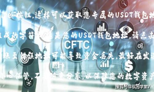 要复制您的USDT钱包地址，请遵循以下步骤：

1. **打开您的USDT钱包：** 首先，确保您已经下载并安装了支持USDT的数字货币钱包应用程序，如Trust Wallet、Coinbase、Huobi Wallet等，或者直接登录到您的交易所账户。

2. **查找USDT：** 在钱包或交易所界面中，找到USDT（Tether）选项。通常会在“资产”或“余额”标签下列出。

3. **选择接收或存款：** 点击USDT旁边的“接收”、“存款”或“Receive”按钮。这样可以获取您专属的USDT钱包地址。

4. **复制地址：** 在弹出的窗口中，您会看到一串由字母和数字组成的字符串，这是您的USDT钱包地址。请点击“复制”按钮，或者手动选中地址并使用右键菜单进行复制。

5. **确保正确：** 确保您复制的地址是完整且没有错误的，因为转账至错误地址可能导致资金丢失。最好在发送USDT之前，通过小额转账来确认地址的正确性。

通过上述步骤，您就能够轻松找到并复制您的USDT钱包地址。务必小心保管，不要随意分享，以保障您的数字资产安全。